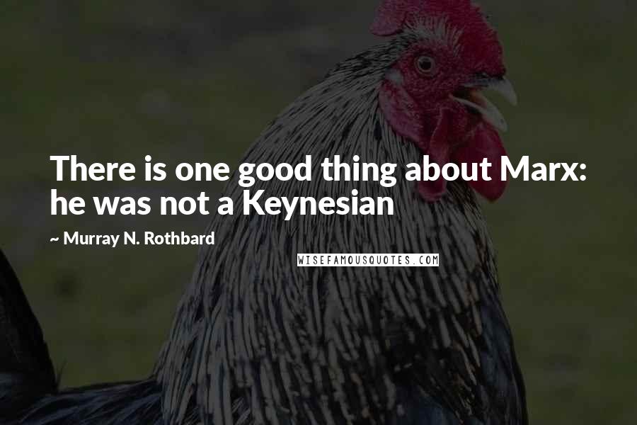 Murray N. Rothbard Quotes: There is one good thing about Marx: he was not a Keynesian