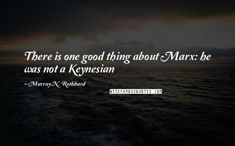 Murray N. Rothbard Quotes: There is one good thing about Marx: he was not a Keynesian