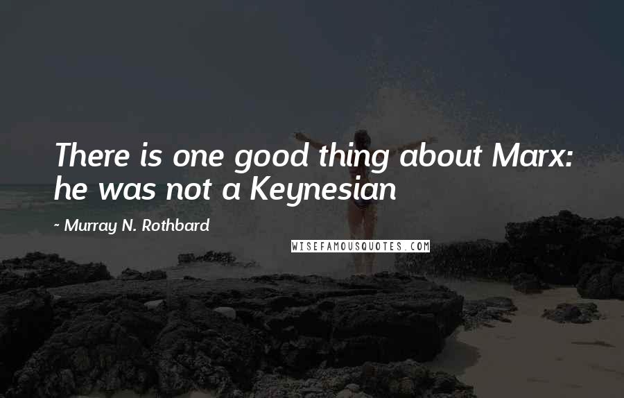 Murray N. Rothbard Quotes: There is one good thing about Marx: he was not a Keynesian