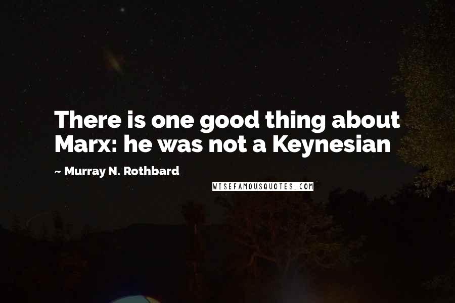 Murray N. Rothbard Quotes: There is one good thing about Marx: he was not a Keynesian