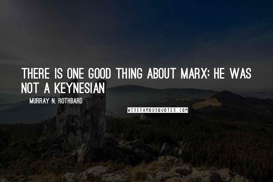 Murray N. Rothbard Quotes: There is one good thing about Marx: he was not a Keynesian