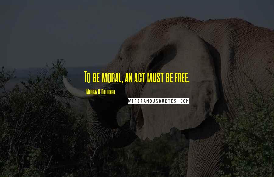 Murray N. Rothbard Quotes: To be moral, an act must be free.