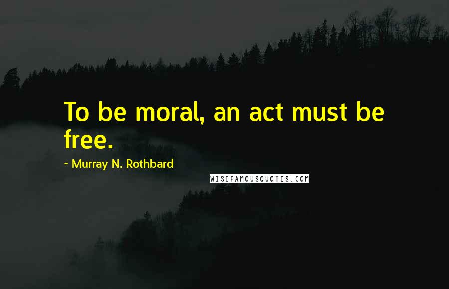 Murray N. Rothbard Quotes: To be moral, an act must be free.
