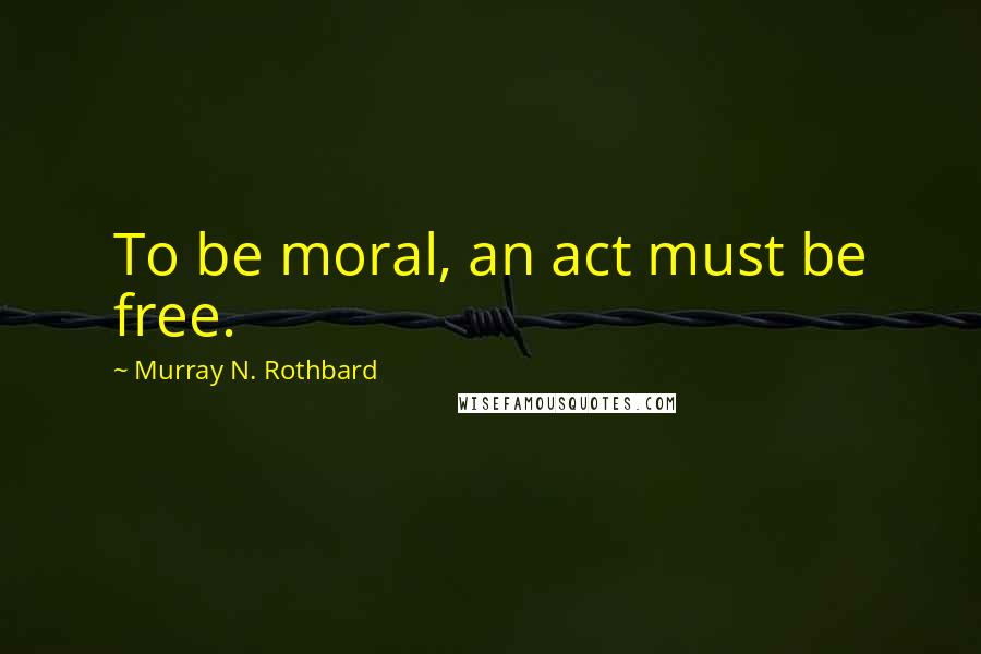 Murray N. Rothbard Quotes: To be moral, an act must be free.