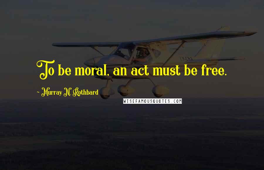 Murray N. Rothbard Quotes: To be moral, an act must be free.