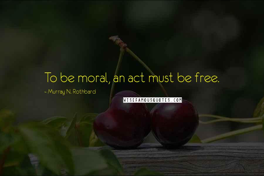 Murray N. Rothbard Quotes: To be moral, an act must be free.