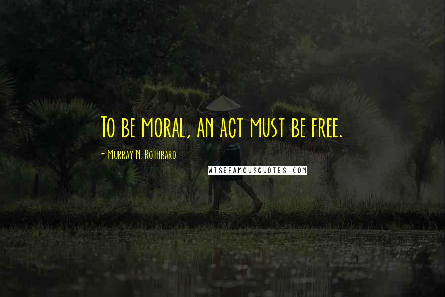 Murray N. Rothbard Quotes: To be moral, an act must be free.