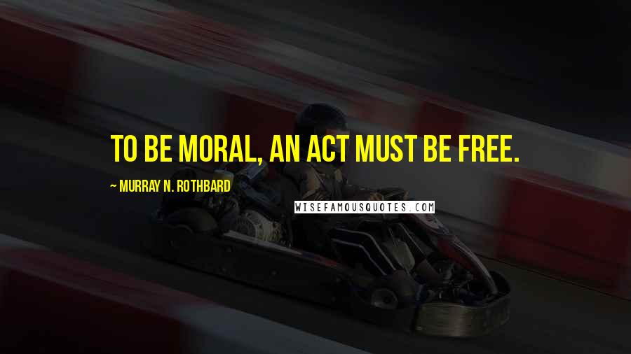 Murray N. Rothbard Quotes: To be moral, an act must be free.