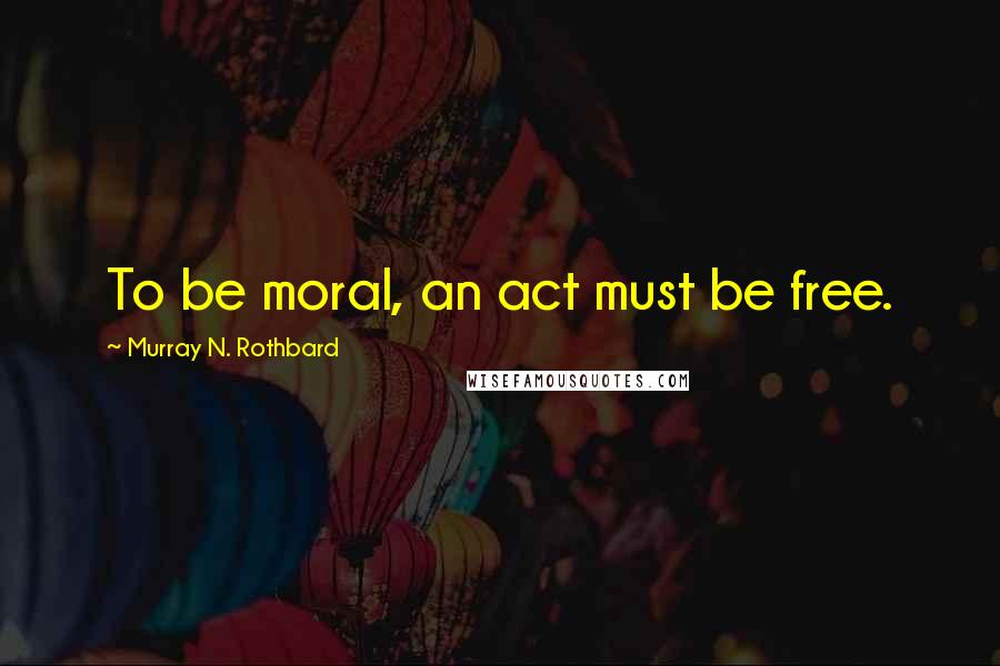 Murray N. Rothbard Quotes: To be moral, an act must be free.