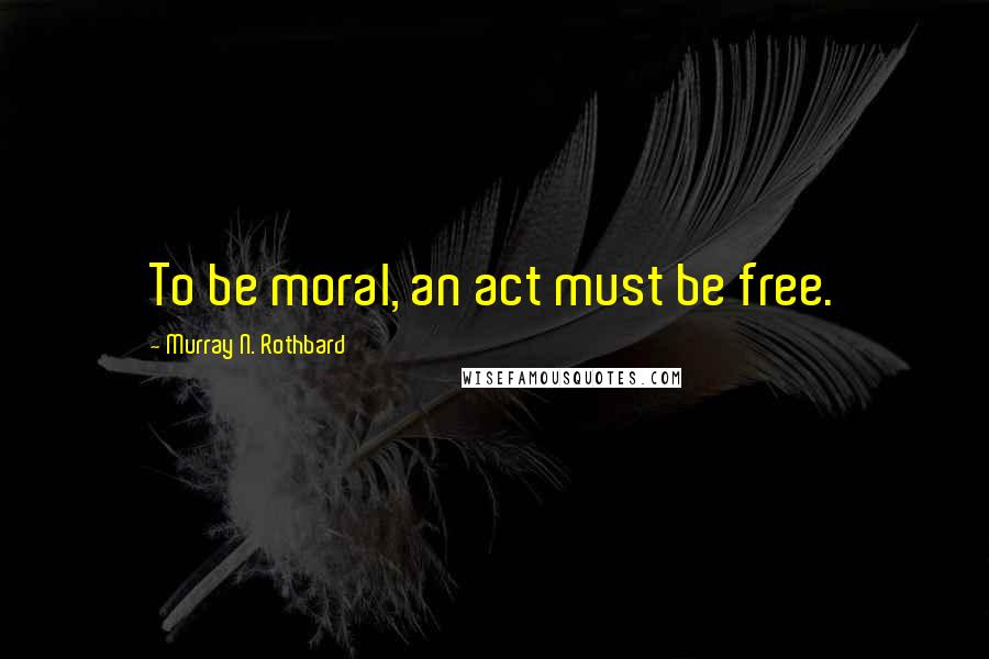 Murray N. Rothbard Quotes: To be moral, an act must be free.