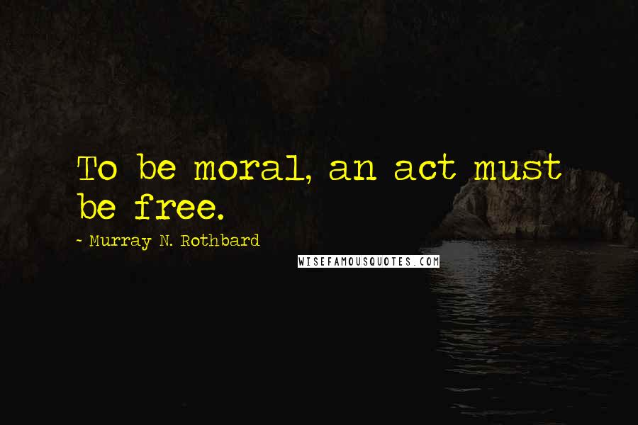 Murray N. Rothbard Quotes: To be moral, an act must be free.