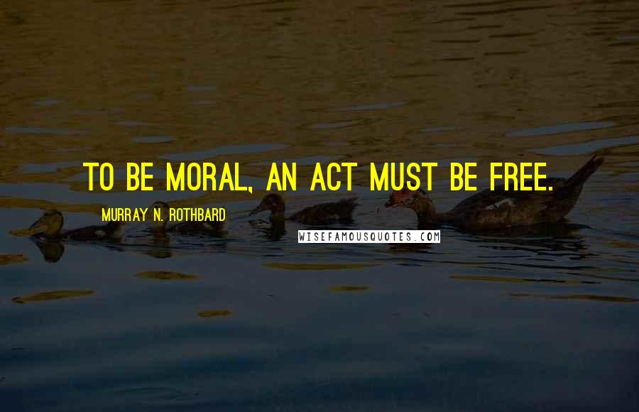 Murray N. Rothbard Quotes: To be moral, an act must be free.