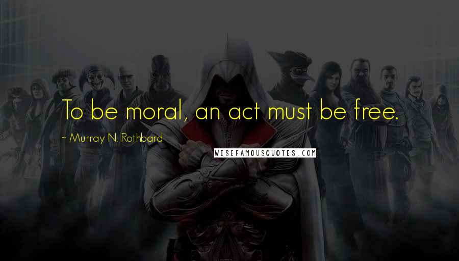 Murray N. Rothbard Quotes: To be moral, an act must be free.