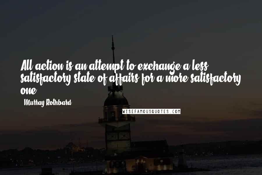 Murray Rothbard Quotes: All action is an attempt to exchange a less satisfactory state of affairs for a more satisfactory one.