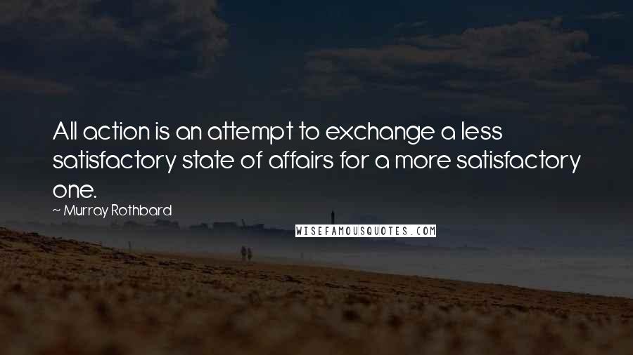 Murray Rothbard Quotes: All action is an attempt to exchange a less satisfactory state of affairs for a more satisfactory one.