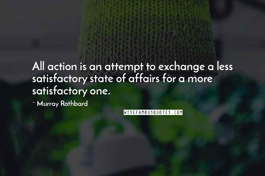 Murray Rothbard Quotes: All action is an attempt to exchange a less satisfactory state of affairs for a more satisfactory one.