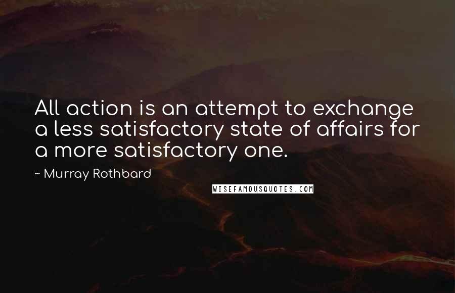 Murray Rothbard Quotes: All action is an attempt to exchange a less satisfactory state of affairs for a more satisfactory one.