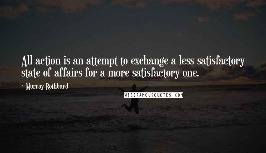 Murray Rothbard Quotes: All action is an attempt to exchange a less satisfactory state of affairs for a more satisfactory one.