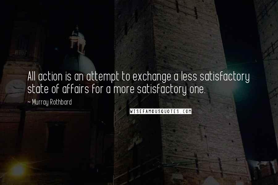 Murray Rothbard Quotes: All action is an attempt to exchange a less satisfactory state of affairs for a more satisfactory one.