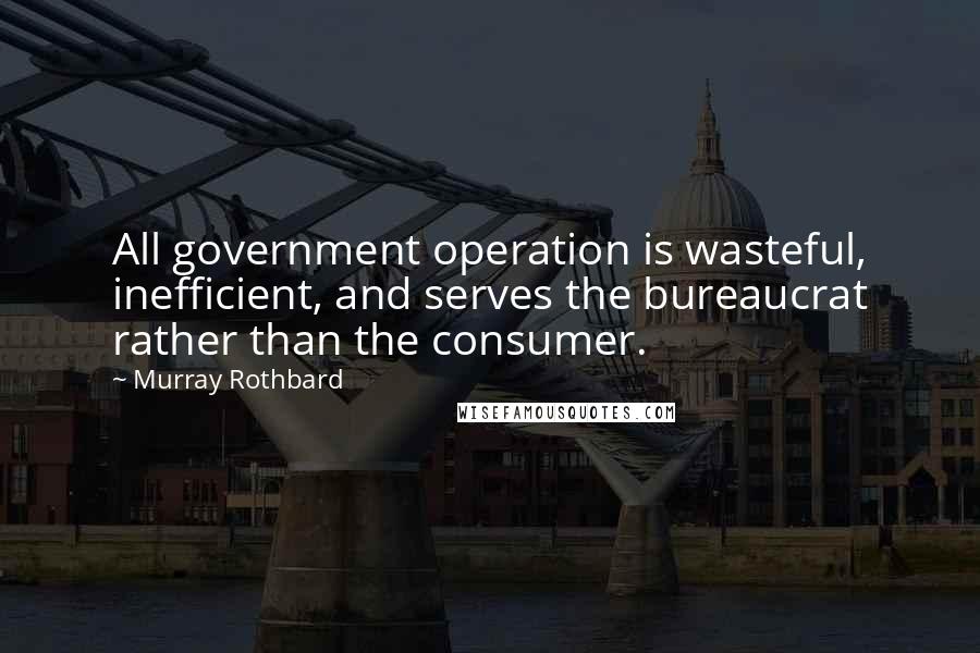 Murray Rothbard Quotes: All government operation is wasteful, inefficient, and serves the bureaucrat rather than the consumer.