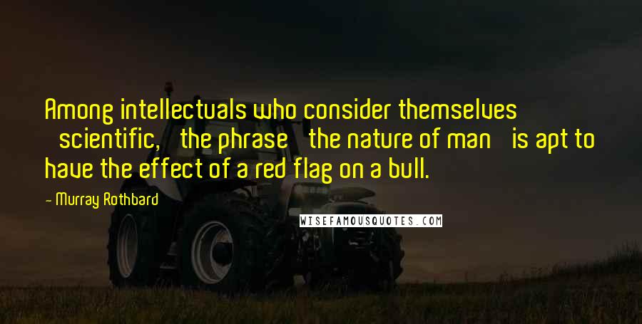 Murray Rothbard Quotes: Among intellectuals who consider themselves 'scientific,' the phrase 'the nature of man' is apt to have the effect of a red flag on a bull.