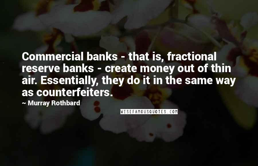 Murray Rothbard Quotes: Commercial banks - that is, fractional reserve banks - create money out of thin air. Essentially, they do it in the same way as counterfeiters.