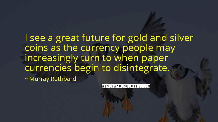 Murray Rothbard Quotes: I see a great future for gold and silver coins as the currency people may increasingly turn to when paper currencies begin to disintegrate.