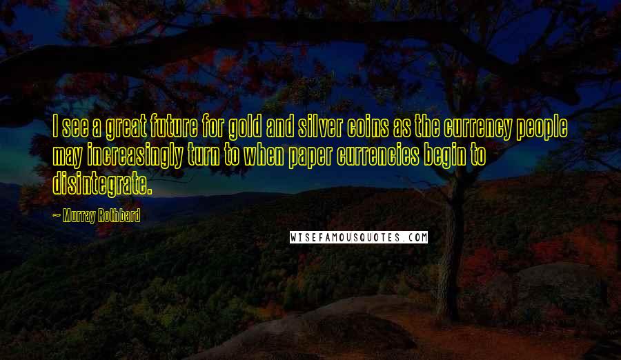 Murray Rothbard Quotes: I see a great future for gold and silver coins as the currency people may increasingly turn to when paper currencies begin to disintegrate.
