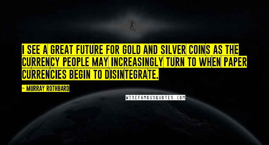 Murray Rothbard Quotes: I see a great future for gold and silver coins as the currency people may increasingly turn to when paper currencies begin to disintegrate.