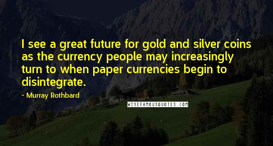 Murray Rothbard Quotes: I see a great future for gold and silver coins as the currency people may increasingly turn to when paper currencies begin to disintegrate.
