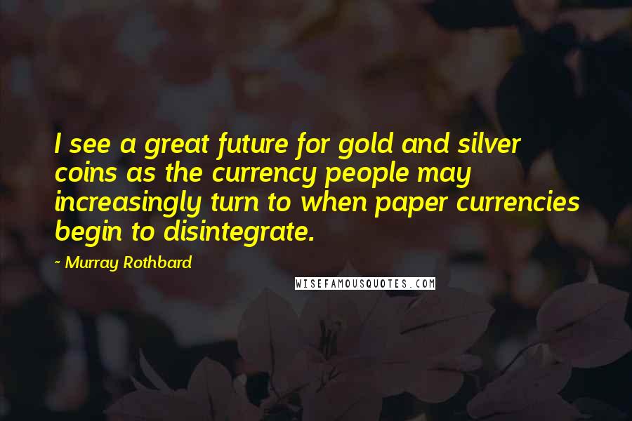 Murray Rothbard Quotes: I see a great future for gold and silver coins as the currency people may increasingly turn to when paper currencies begin to disintegrate.