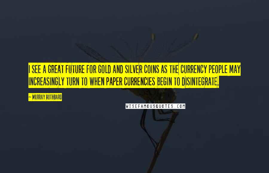 Murray Rothbard Quotes: I see a great future for gold and silver coins as the currency people may increasingly turn to when paper currencies begin to disintegrate.
