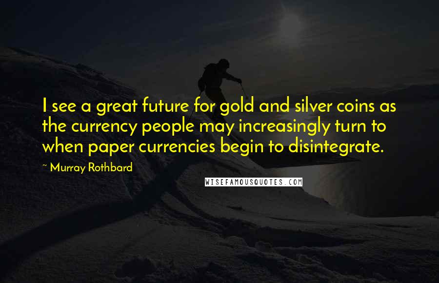 Murray Rothbard Quotes: I see a great future for gold and silver coins as the currency people may increasingly turn to when paper currencies begin to disintegrate.