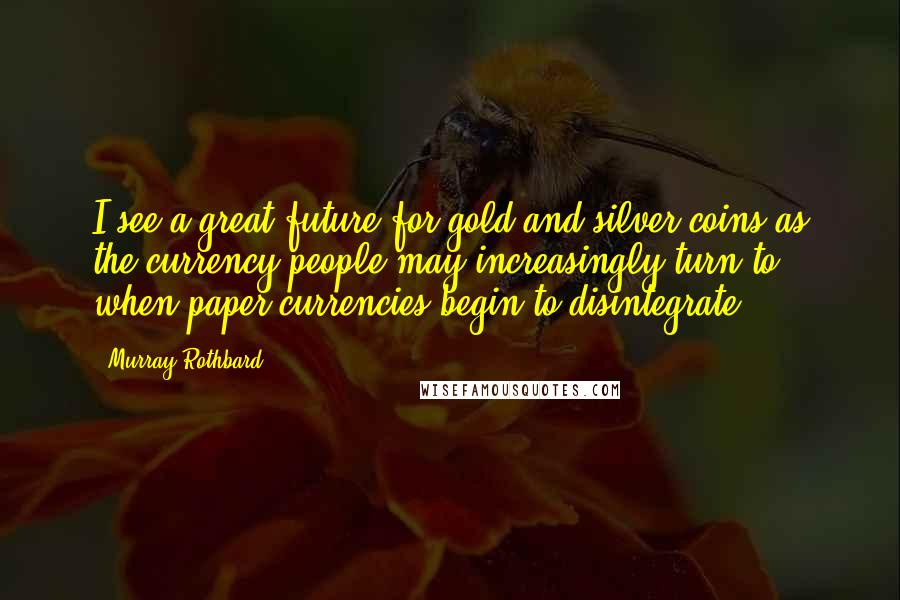 Murray Rothbard Quotes: I see a great future for gold and silver coins as the currency people may increasingly turn to when paper currencies begin to disintegrate.