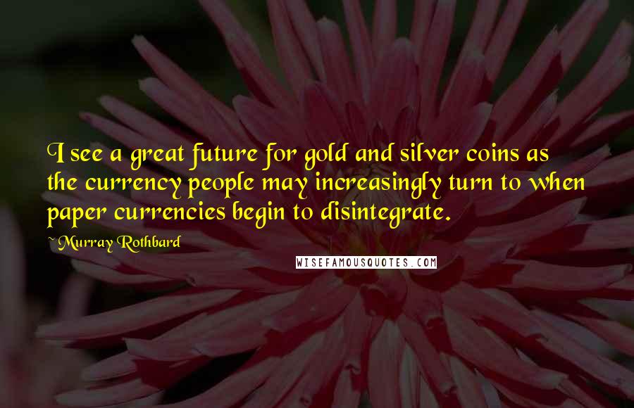 Murray Rothbard Quotes: I see a great future for gold and silver coins as the currency people may increasingly turn to when paper currencies begin to disintegrate.