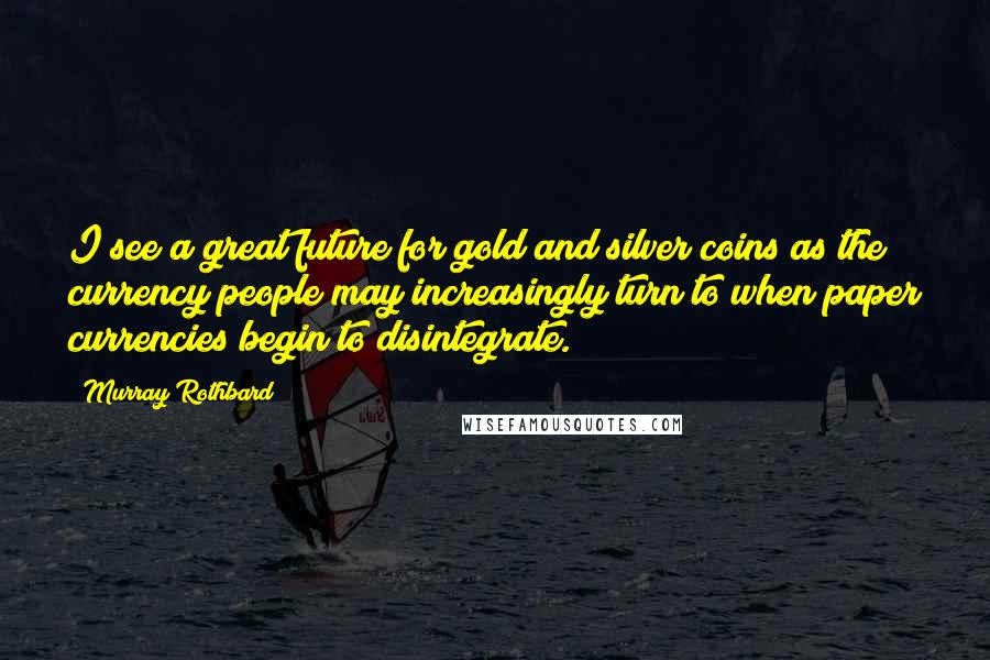 Murray Rothbard Quotes: I see a great future for gold and silver coins as the currency people may increasingly turn to when paper currencies begin to disintegrate.