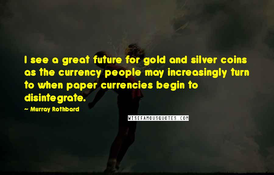 Murray Rothbard Quotes: I see a great future for gold and silver coins as the currency people may increasingly turn to when paper currencies begin to disintegrate.