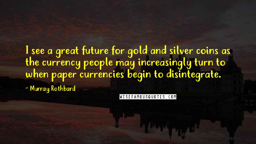 Murray Rothbard Quotes: I see a great future for gold and silver coins as the currency people may increasingly turn to when paper currencies begin to disintegrate.