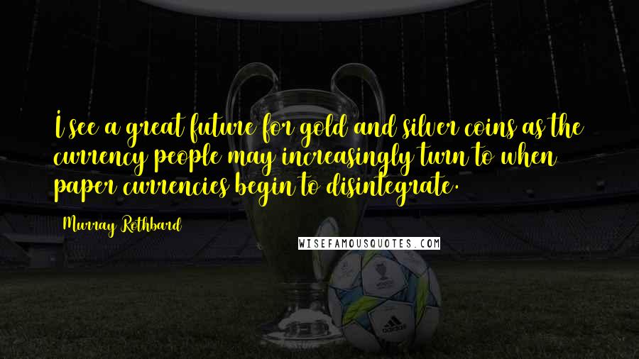 Murray Rothbard Quotes: I see a great future for gold and silver coins as the currency people may increasingly turn to when paper currencies begin to disintegrate.