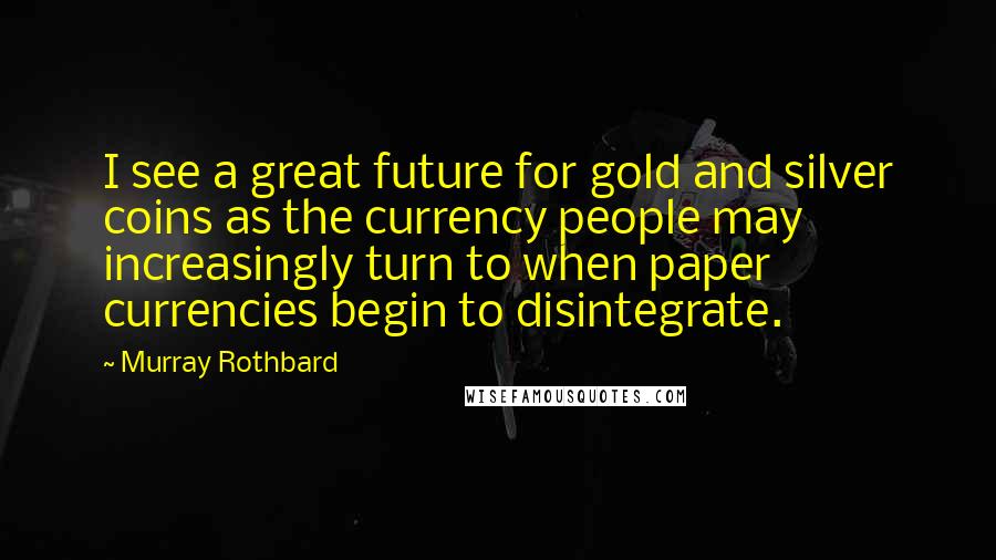 Murray Rothbard Quotes: I see a great future for gold and silver coins as the currency people may increasingly turn to when paper currencies begin to disintegrate.