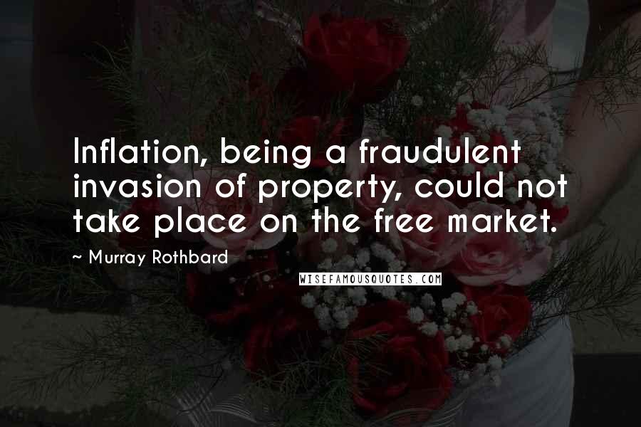 Murray Rothbard Quotes: Inflation, being a fraudulent invasion of property, could not take place on the free market.