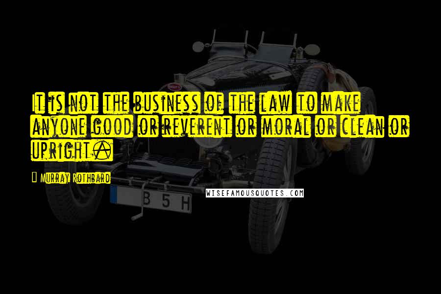 Murray Rothbard Quotes: It is not the business of the law to make anyone good or reverent or moral or clean or upright.