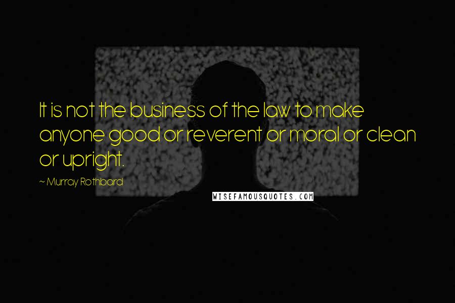 Murray Rothbard Quotes: It is not the business of the law to make anyone good or reverent or moral or clean or upright.