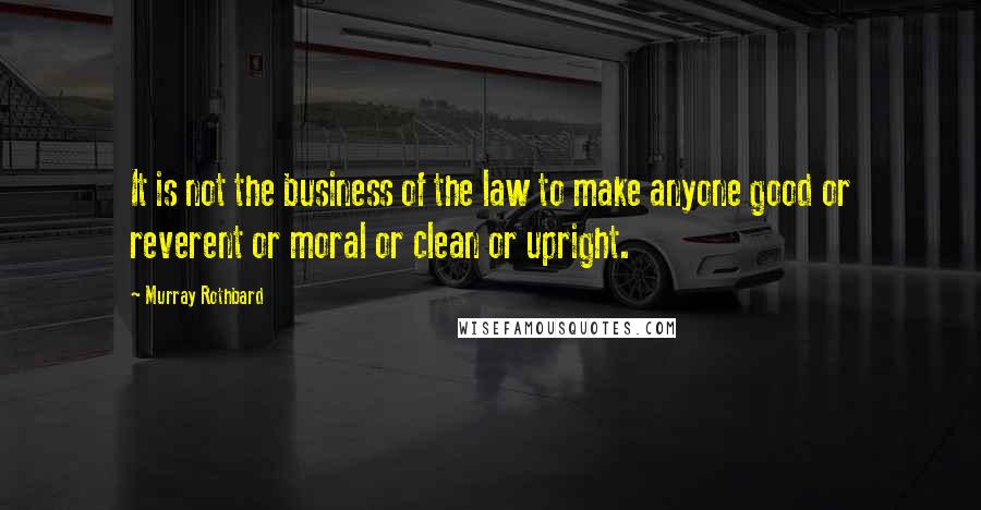 Murray Rothbard Quotes: It is not the business of the law to make anyone good or reverent or moral or clean or upright.