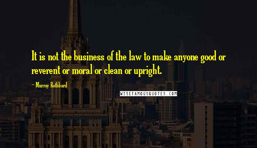 Murray Rothbard Quotes: It is not the business of the law to make anyone good or reverent or moral or clean or upright.