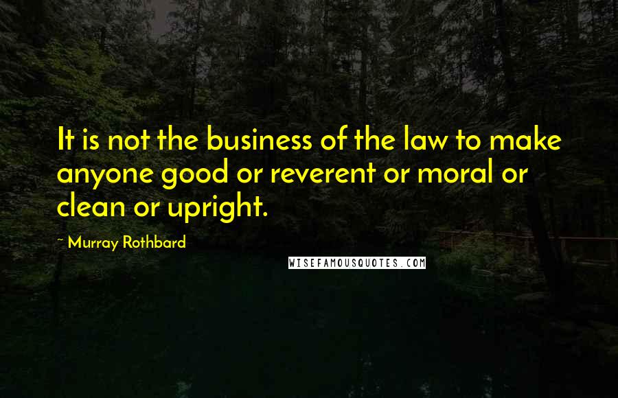 Murray Rothbard Quotes: It is not the business of the law to make anyone good or reverent or moral or clean or upright.