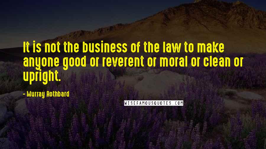 Murray Rothbard Quotes: It is not the business of the law to make anyone good or reverent or moral or clean or upright.