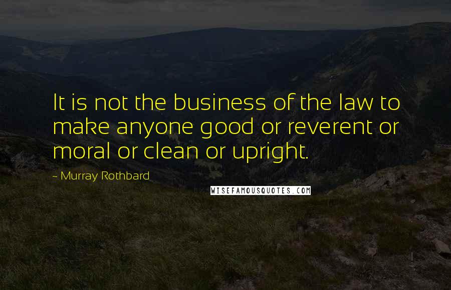 Murray Rothbard Quotes: It is not the business of the law to make anyone good or reverent or moral or clean or upright.