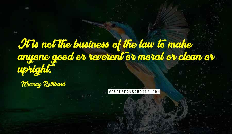 Murray Rothbard Quotes: It is not the business of the law to make anyone good or reverent or moral or clean or upright.