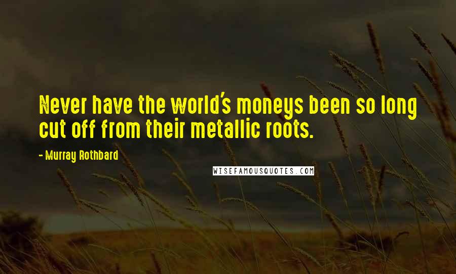 Murray Rothbard Quotes: Never have the world's moneys been so long cut off from their metallic roots.